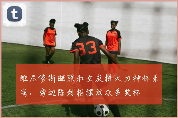 维尼修斯晒照和女友拼大力神杯乐高，旁边陈列柜摆放众多奖杯