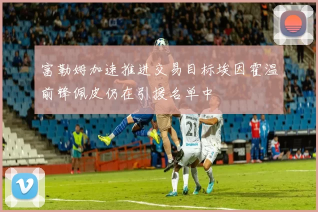 富勒姆加速推进交易目标埃因霍温前锋佩皮仍在引援名单中