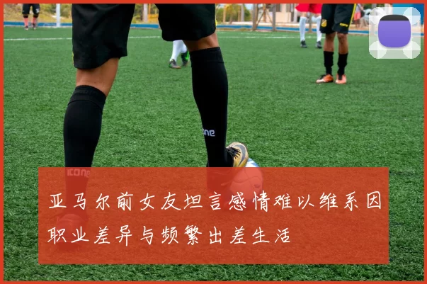 亚马尔前女友坦言感情难以维系因职业差异与频繁出差生活