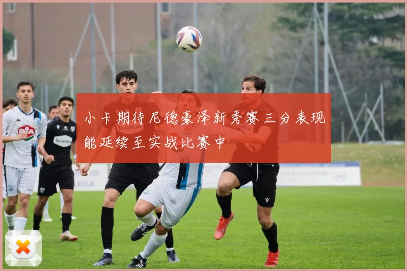 小卡期待尼德豪泽新秀赛三分表现能延续至实战比赛中