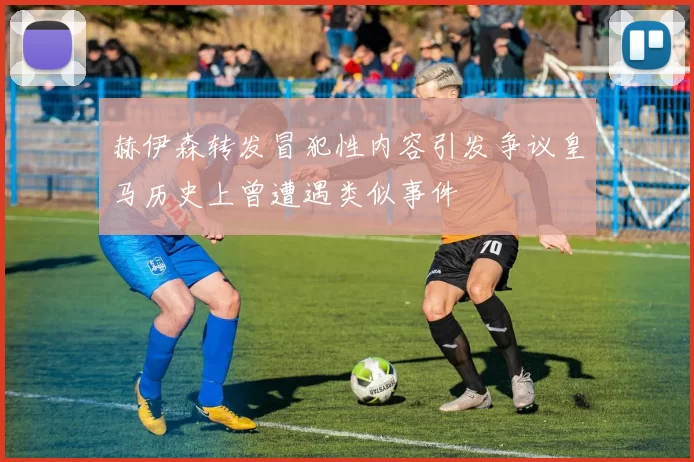 赫伊森转发冒犯性内容引发争议皇马历史上曾遭遇类似事件