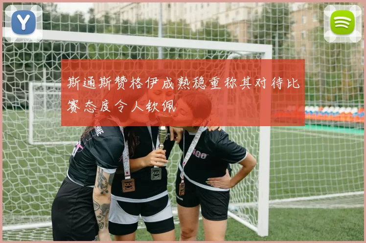 斯通斯赞格伊成熟稳重称其对待比赛态度令人钦佩