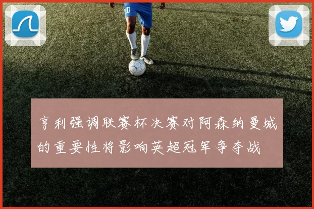 亨利强调联赛杯决赛对阿森纳曼城的重要性将影响英超冠军争夺战