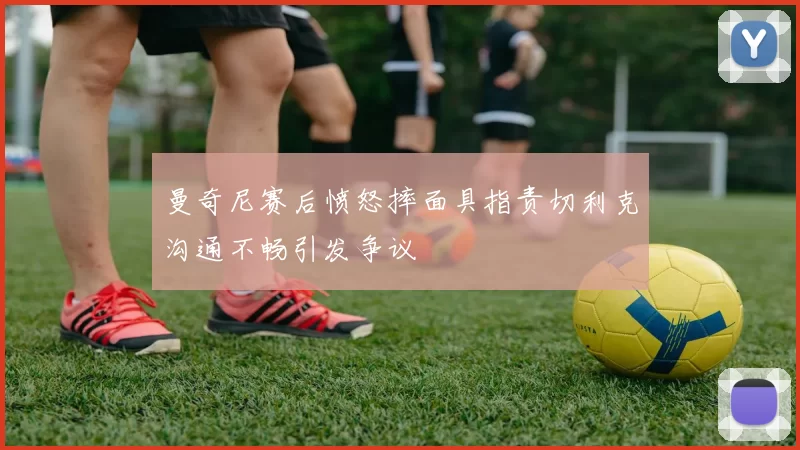 曼奇尼赛后愤怒摔面具指责切利克沟通不畅引发争议