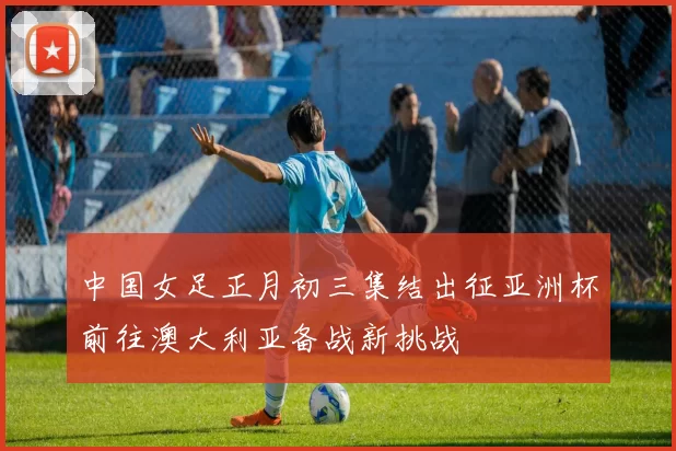 中国女足正月初三集结出征亚洲杯前往澳大利亚备战新挑战