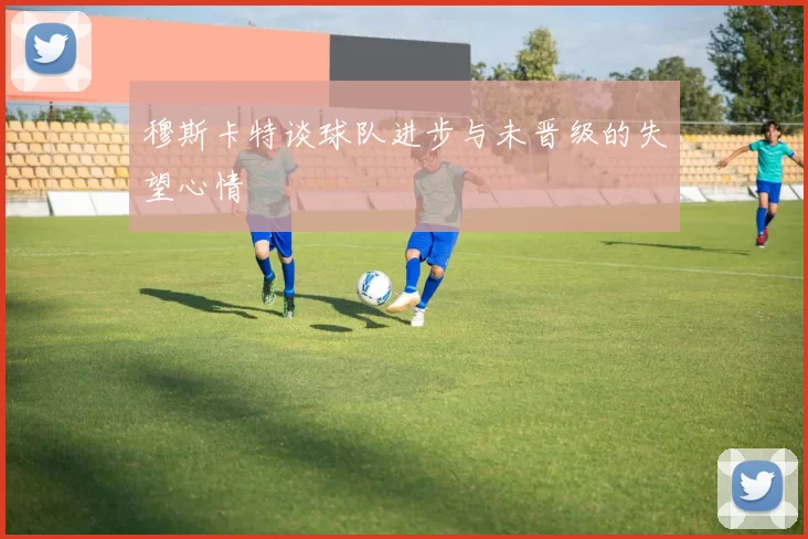 穆斯卡特谈球队进步与未晋级的失望心情