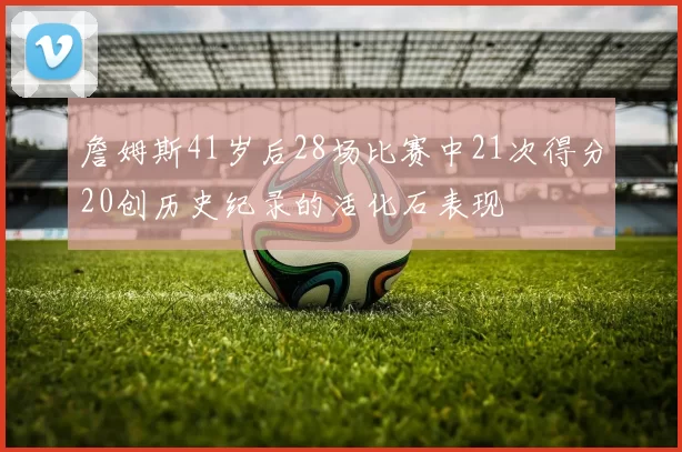 詹姆斯41岁后28场比赛中21次得分20创历史纪录的活化石表现
