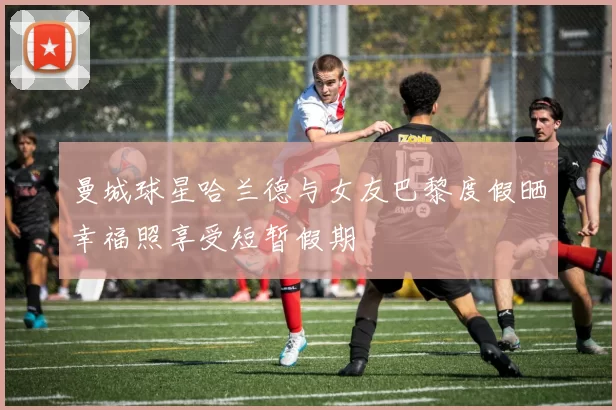 曼城球星哈兰德与女友巴黎度假晒幸福照享受短暂假期