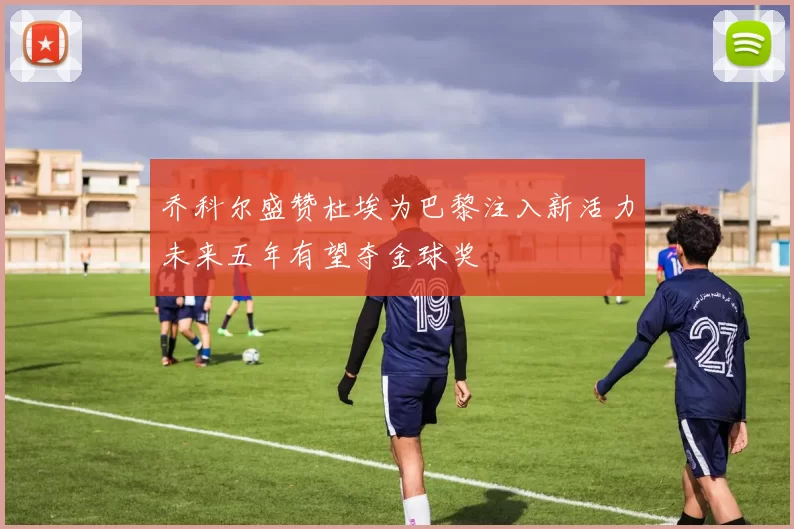 乔科尔盛赞杜埃为巴黎注入新活力未来五年有望夺金球奖