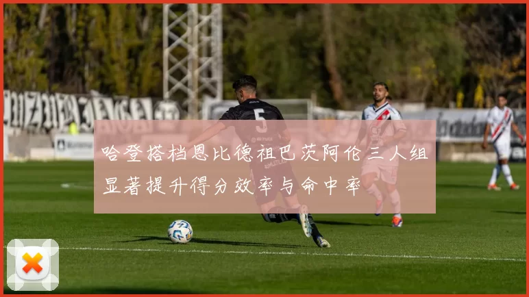 哈登搭档恩比德祖巴茨阿伦三人组显著提升得分效率与命中率