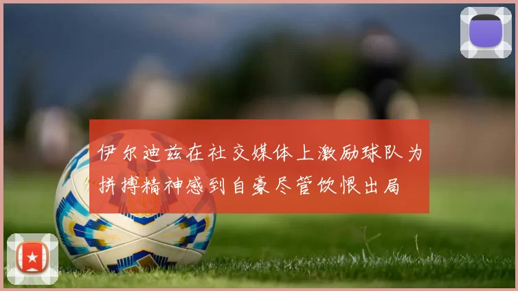 伊尔迪兹在社交媒体上激励球队为拼搏精神感到自豪尽管饮恨出局