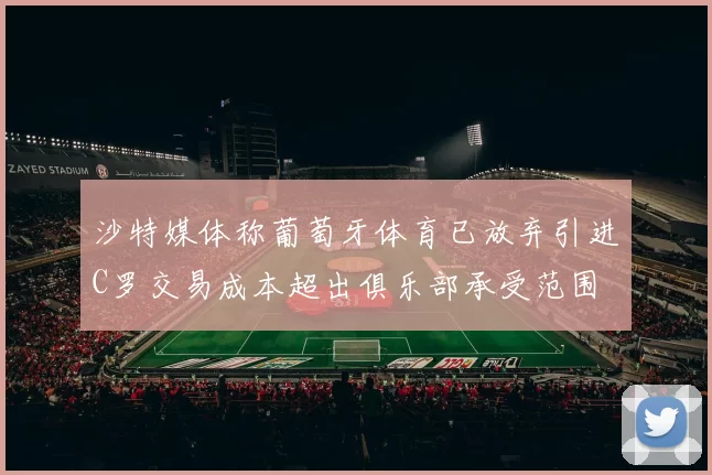 沙特媒体称葡萄牙体育已放弃引进C罗交易成本超出俱乐部承受范围