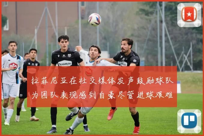 拉菲尼亚在社交媒体发声鼓励球队为团队表现感到自豪尽管进球艰难