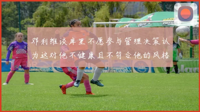 邓利维谈库里不愿参与管理决策认为这对他不健康且不符合他的风格