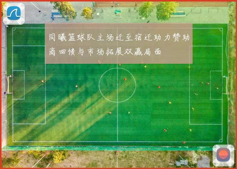 同曦篮球队主场迁至宿迁助力赞助商回馈与市场拓展双赢局面