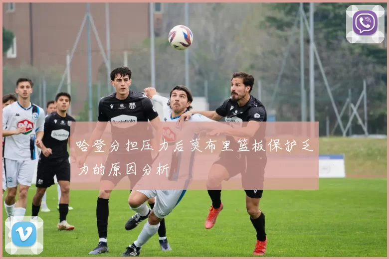 哈登分担压力后莫布里篮板保护乏力的原因分析
