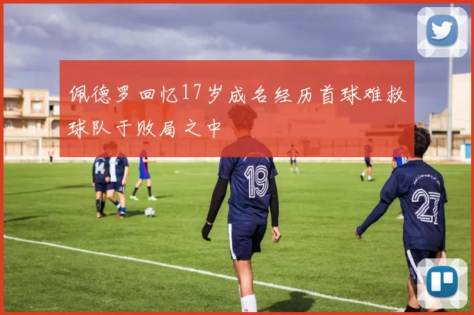 佩德罗回忆17岁成名经历首球难救球队于败局之中