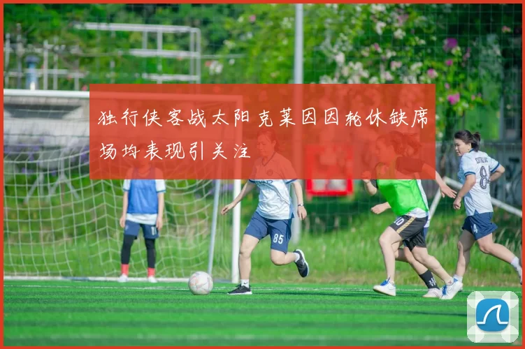 独行侠客战太阳克莱因因轮休缺席场均表现引关注