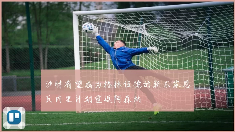沙特有望成为格林伍德的新东家恩瓦内里计划重返阿森纳