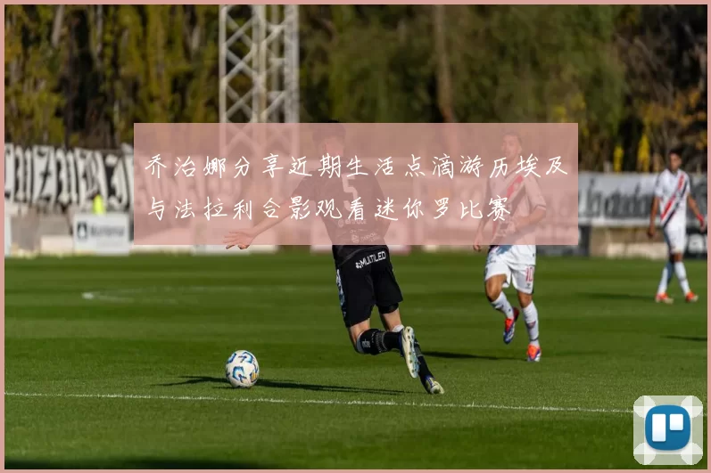 乔治娜分享近期生活点滴游历埃及与法拉利合影观看迷你罗比赛