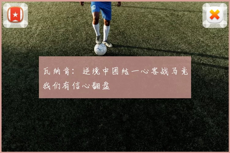 瓦纳肯：逆境中团结一心客战马竞我们有信心翻盘